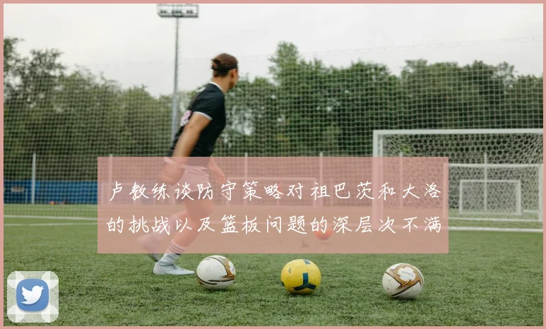 卢教练谈防守策略对祖巴茨和大洛的挑战以及篮板问题的深层次不满