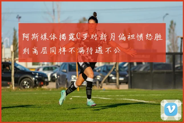 阿斯媒体揭露C罗对新月偏袒愤怒胜利高层同样不满待遇不公