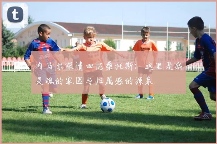 内马尔深情回忆桑托斯：这里是我灵魂的家园与归属感的源泉