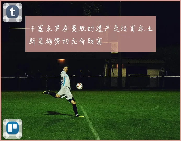 卡塞米罗在曼联的遗产是培育本土新星梅努的无价财富