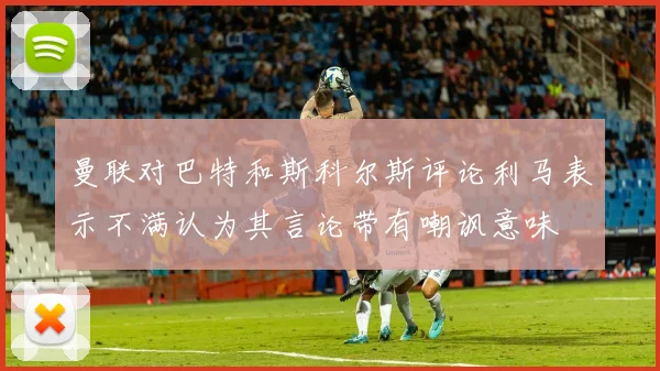 曼联对巴特和斯科尔斯评论利马表示不满认为其言论带有嘲讽意味