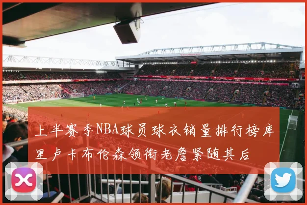 上半赛季NBA球员球衣销量排行榜库里卢卡布伦森领衔老詹紧随其后
